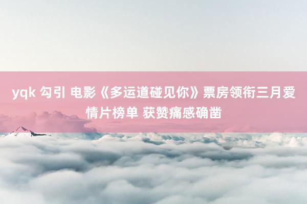yqk 勾引 电影《多运道碰见你》票房领衔三月爱情片榜单 获赞痛感确凿
