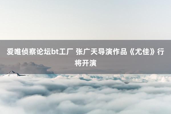 爱唯侦察论坛bt工厂 张广天导演作品《尤佳》行将开演