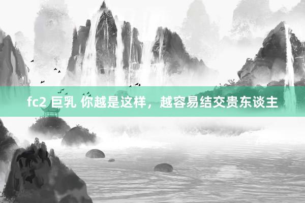 fc2 巨乳 你越是这样，越容易结交贵东谈主