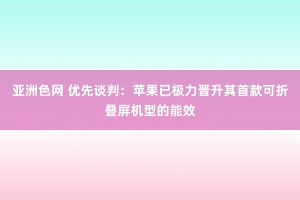 亚洲色网 优先谈判：苹果已极力晋升其首款可折叠屏机型的能效