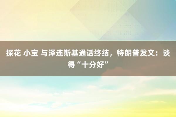 探花 小宝 与泽连斯基通话终结，特朗普发文：谈得“十分好”