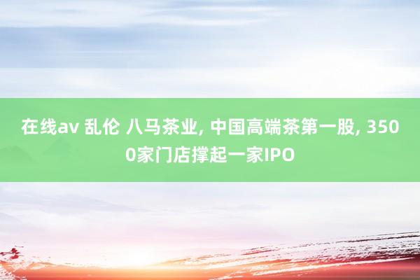 在线av 乱伦 八马茶业， 中国高端茶第一股， 3500家门店撑起一家IPO