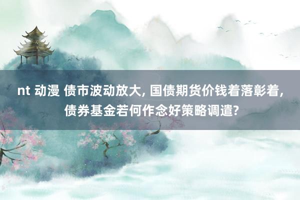 nt 动漫 债市波动放大， 国债期货价钱着落彰着， 债券基金若何作念好策略调遣?