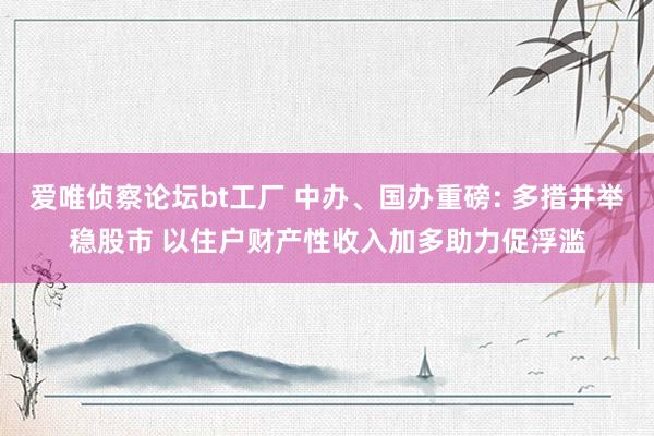 爱唯侦察论坛bt工厂 中办、国办重磅: 多措并举稳股市 以住户财产性收入加多助力促浮滥