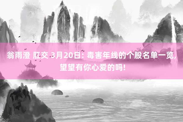 翁雨澄 肛交 3月20日: 毒害年线的个股名单一览， 望望有你心爱的吗!