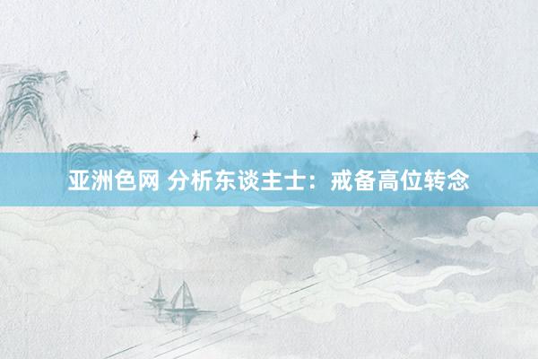 亚洲色网 分析东谈主士：戒备高位转念