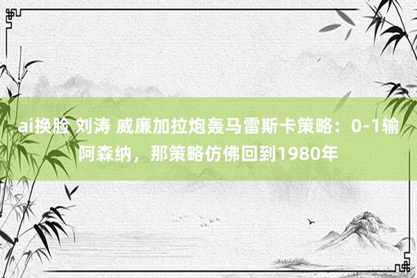 ai换脸 刘涛 威廉加拉炮轰马雷斯卡策略：0-1输阿森纳，那策略仿佛回到1980年