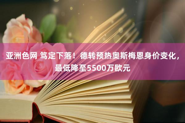 亚洲色网 笃定下落！德转预热奥斯梅恩身价变化，最低降至5500万欧元