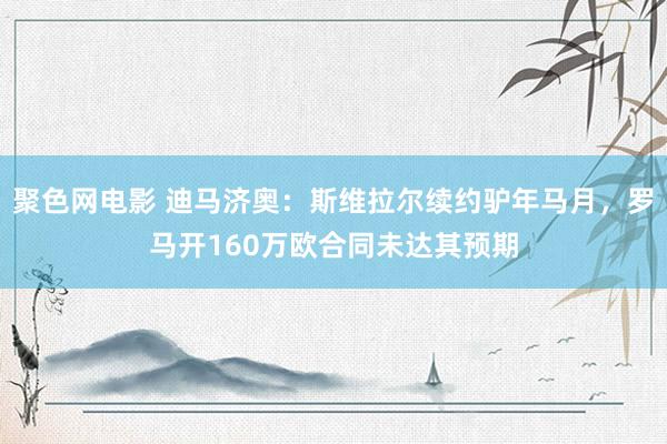 聚色网电影 迪马济奥：斯维拉尔续约驴年马月，罗马开160万欧合同未达其预期