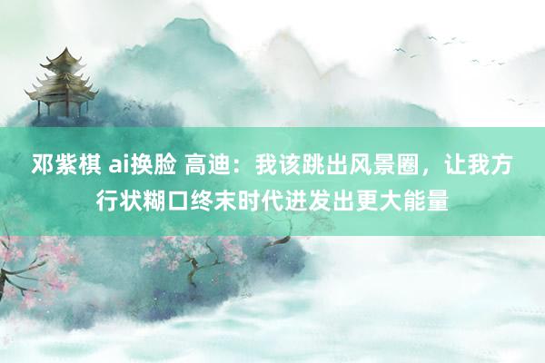 邓紫棋 ai换脸 高迪：我该跳出风景圈，让我方行状糊口终末时代迸发出更大能量