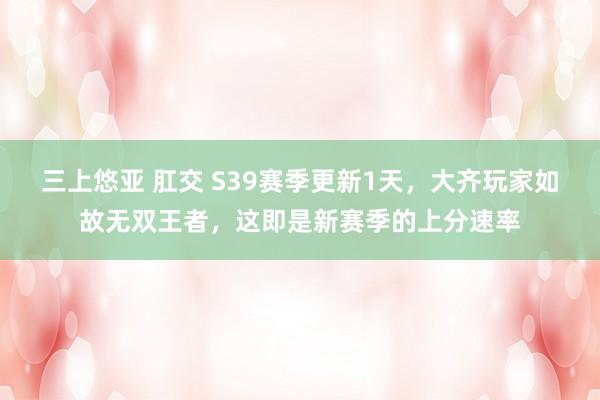 三上悠亚 肛交 S39赛季更新1天，大齐玩家如故无双王者，这即是新赛季的上分速率
