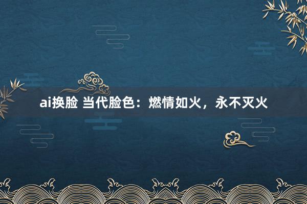ai换脸 当代脸色：燃情如火，永不灭火