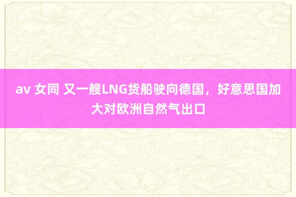 av 女同 又一艘LNG货船驶向德国，好意思国加大对欧洲自然气出口