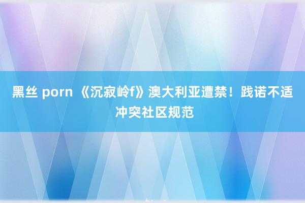 黑丝 porn 《沉寂岭f》澳大利亚遭禁！践诺不适 冲突社区规范