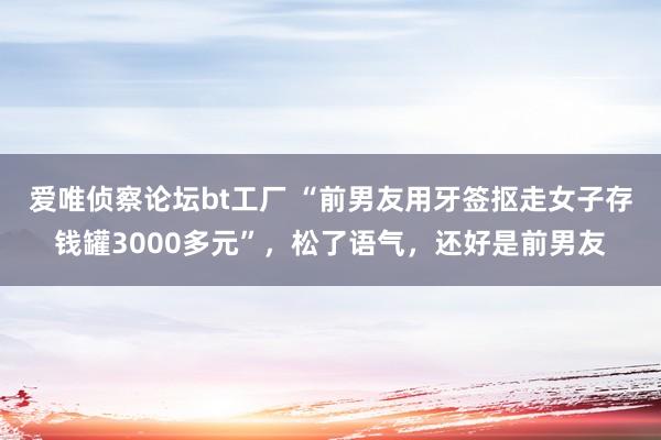爱唯侦察论坛bt工厂 “前男友用牙签抠走女子存钱罐3000多元”，松了语气，还好是前男友