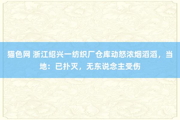 猫色网 浙江绍兴一纺织厂仓库动怒浓烟滔滔，当地：已扑灭，无东说念主受伤