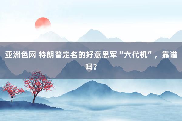 亚洲色网 特朗普定名的好意思军“六代机”，靠谱吗？