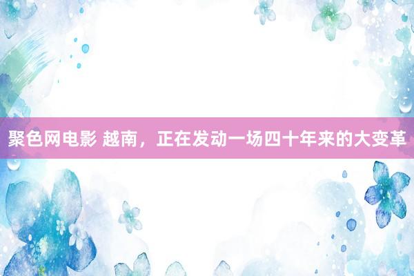 聚色网电影 越南，正在发动一场四十年来的大变革