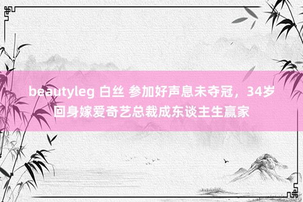 beautyleg 白丝 参加好声息未夺冠，34岁回身嫁爱奇艺总裁成东谈主生赢家