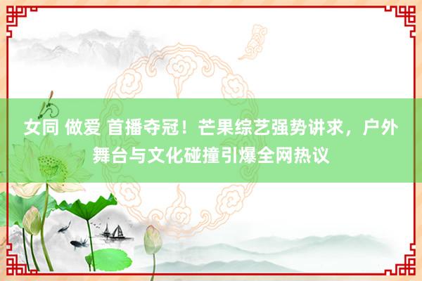 女同 做爱 首播夺冠！芒果综艺强势讲求，户外舞台与文化碰撞引爆全网热议