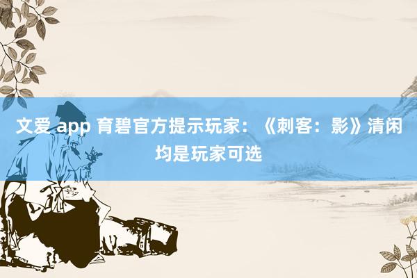 文爱 app 育碧官方提示玩家：《刺客：影》清闲均是玩家可选