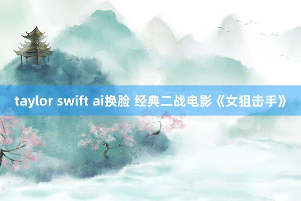 taylor swift ai换脸 经典二战电影《女狙击手》