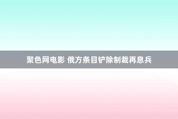 聚色网电影 俄方条目铲除制裁再息兵