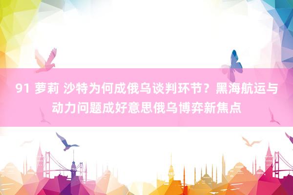 91 萝莉 沙特为何成俄乌谈判环节？黑海航运与动力问题成好意思俄乌博弈新焦点