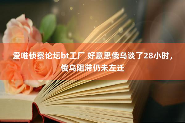 爱唯侦察论坛bt工厂 好意思俄乌谈了28小时，俄乌阻滞仍未左迁
