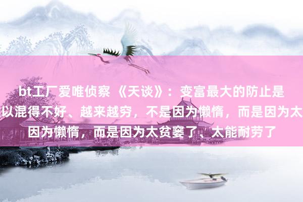 bt工厂爱唯侦察 《天谈》：变富最大的防止是勤劳。穷东谈主之是以混得不好、越来越穷，不是因为懒惰，而是因为太贫窭了、太能耐劳了