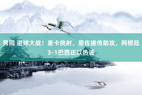 男同 进球大战！麦卡挑射，恩佐搓传助攻，阿根廷3-1巴西还以热诚
