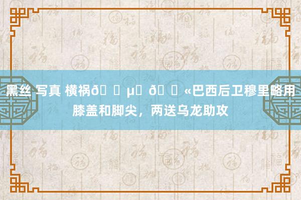 黑丝 写真 横祸😵‍💫巴西后卫穆里略用膝盖和脚尖，两送乌龙助攻