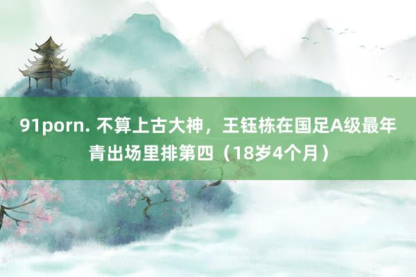 91porn. 不算上古大神，王钰栋在国足A级最年青出场里排第四（18岁4个月）