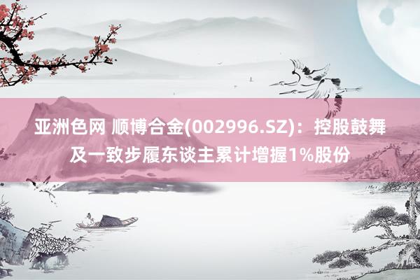 亚洲色网 顺博合金(002996.SZ)：控股鼓舞及一致步履东谈主累计增握1%股份
