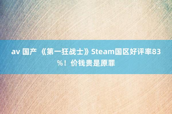 av 国产 《第一狂战士》Steam国区好评率83%！价钱贵是原罪