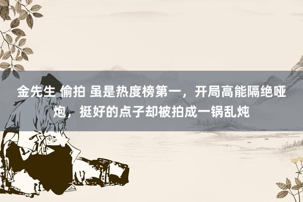 金先生 偷拍 虽是热度榜第一，开局高能隔绝哑炮，挺好的点子却被拍成一锅乱炖