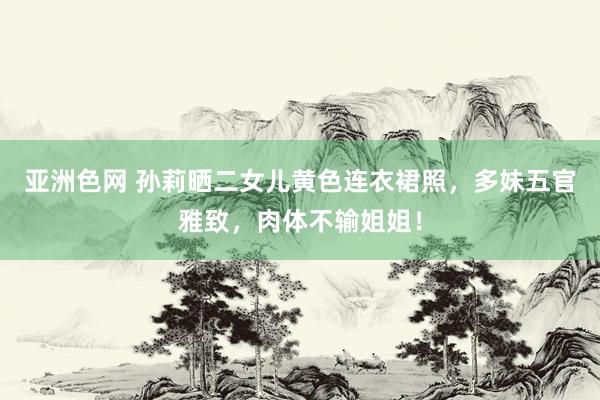 亚洲色网 孙莉晒二女儿黄色连衣裙照，多妹五官雅致，肉体不输姐姐！