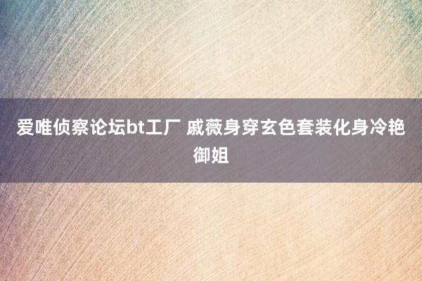 爱唯侦察论坛bt工厂 戚薇身穿玄色套装化身冷艳御姐