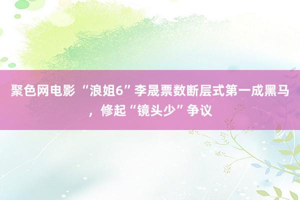 聚色网电影 “浪姐6”李晟票数断层式第一成黑马，修起“镜头少”争议