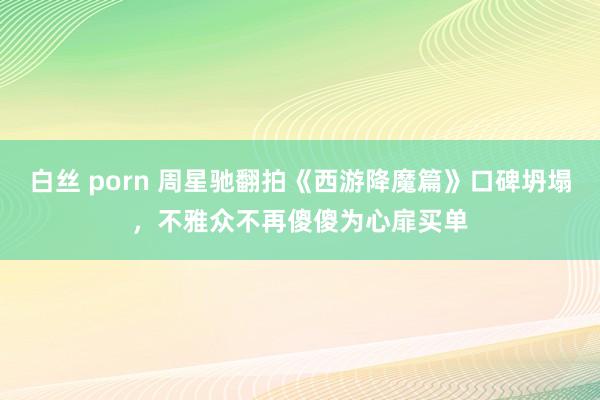 白丝 porn 周星驰翻拍《西游降魔篇》口碑坍塌，不雅众不再傻傻为心扉买单