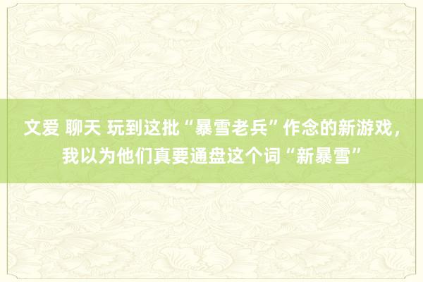 文爱 聊天 玩到这批“暴雪老兵”作念的新游戏，我以为他们真要通盘这个词“新暴雪”