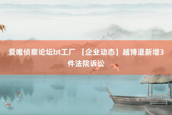 爱唯侦察论坛bt工厂 【企业动态】越博退新增3件法院诉讼