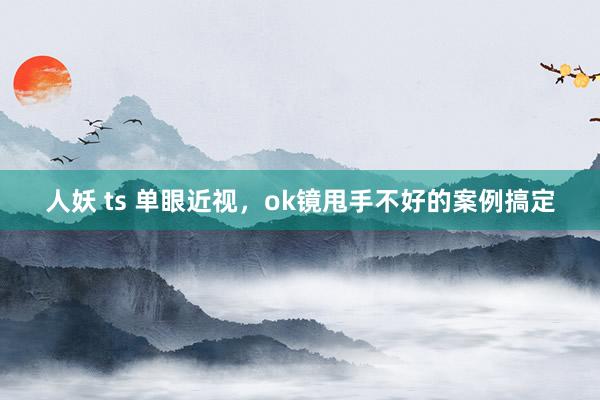 人妖 ts 单眼近视，ok镜甩手不好的案例搞定
