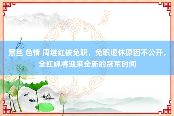 黑丝 色情 周继红被免职，免职退休原因不公开，全红婵将迎来全新的冠军时间
