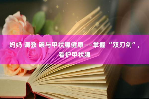 妈妈 调教 碘与甲状腺健康——掌握 “双刃剑”，看护甲状腺