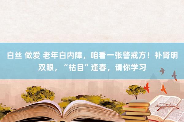 白丝 做爱 老年白内障，咱看一张警戒方！补肾明双眼，“枯目”逢春，请你学习