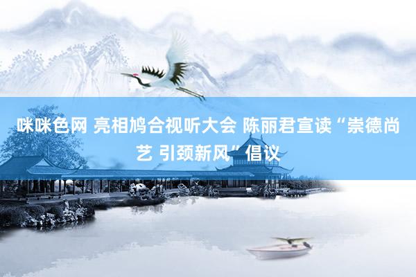 咪咪色网 亮相鸠合视听大会 陈丽君宣读“崇德尚艺 引颈新风”倡议