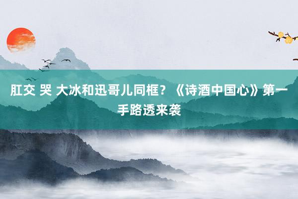 肛交 哭 大冰和迅哥儿同框？《诗酒中国心》第一手路透来袭