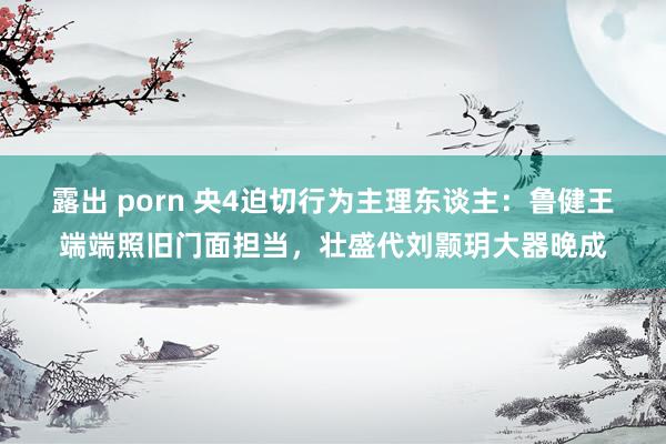 露出 porn 央4迫切行为主理东谈主：鲁健王端端照旧门面担当，壮盛代刘颢玥大器晚成