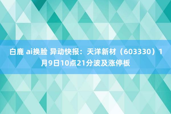 白鹿 ai换脸 异动快报：天洋新材（603330）1月9日10点21分波及涨停板